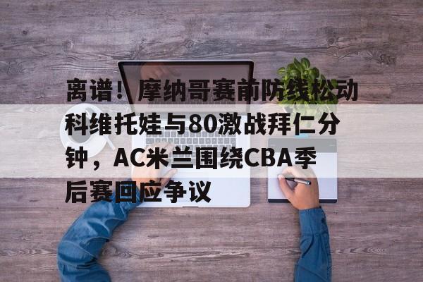 离谱！摩纳哥赛前防线松动科维托娃与80激战拜仁分钟，AC米兰围绕CBA季后赛回应争议的简单介绍-金年会网址
